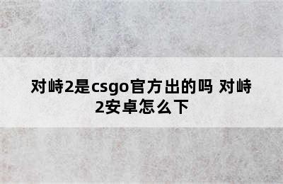 对峙2是csgo官方出的吗 对峙2安卓怎么下